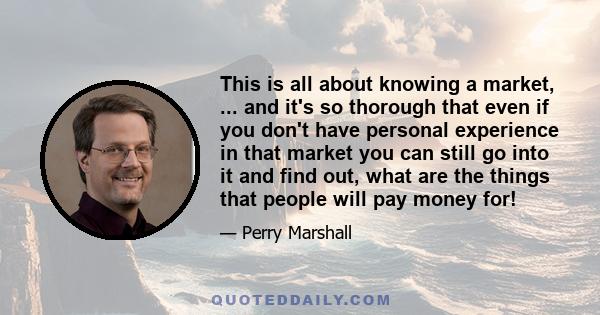 This is all about knowing a market, ... and it's so thorough that even if you don't have personal experience in that market you can still go into it and find out, what are the things that people will pay money for!