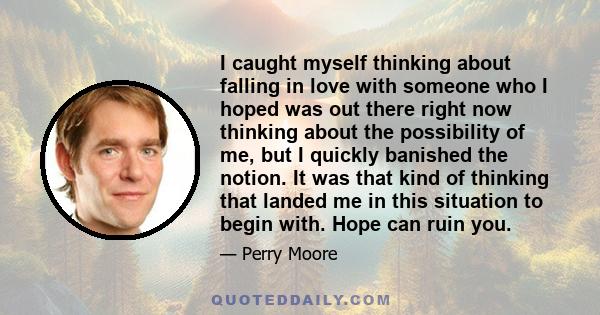 I caught myself thinking about falling in love with someone who I hoped was out there right now thinking about the possibility of me, but I quickly banished the notion. It was that kind of thinking that landed me in