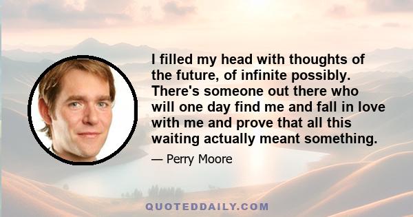 I filled my head with thoughts of the future, of infinite possibly. There's someone out there who will one day find me and fall in love with me and prove that all this waiting actually meant something.