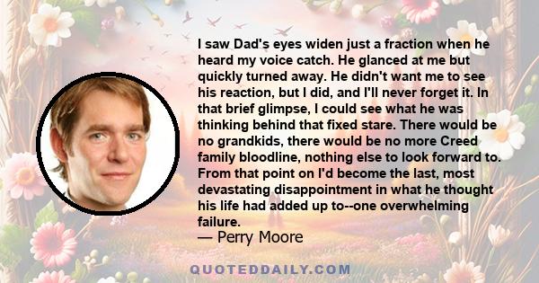 I saw Dad's eyes widen just a fraction when he heard my voice catch. He glanced at me but quickly turned away. He didn't want me to see his reaction, but I did, and I'll never forget it. In that brief glimpse, I could