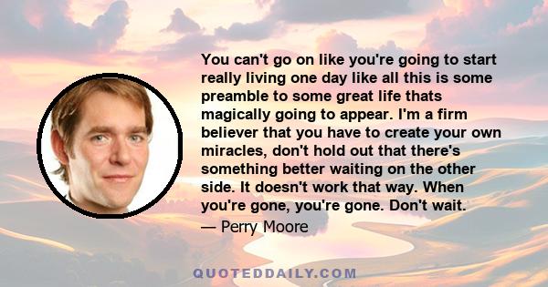 You can't go on like you're going to start really living one day like all this is some preamble to some great life thats magically going to appear. I'm a firm believer that you have to create your own miracles, don't