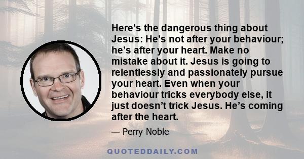 Here’s the dangerous thing about Jesus: He’s not after your behaviour; he’s after your heart. Make no mistake about it. Jesus is going to relentlessly and passionately pursue your heart. Even when your behaviour tricks