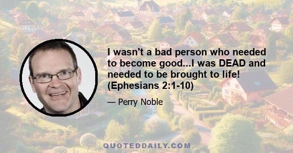 I wasn't a bad person who needed to become good...I was DEAD and needed to be brought to life! (Ephesians 2:1-10)