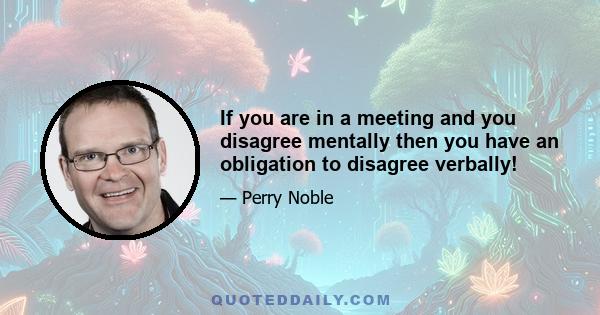 If you are in a meeting and you disagree mentally then you have an obligation to disagree verbally!