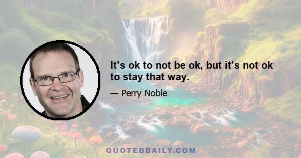 It’s ok to not be ok, but it’s not ok to stay that way.