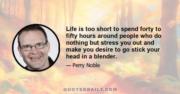 Life is too short to spend forty to fifty hours around people who do nothing but stress you out and make you desire to go stick your head in a blender.