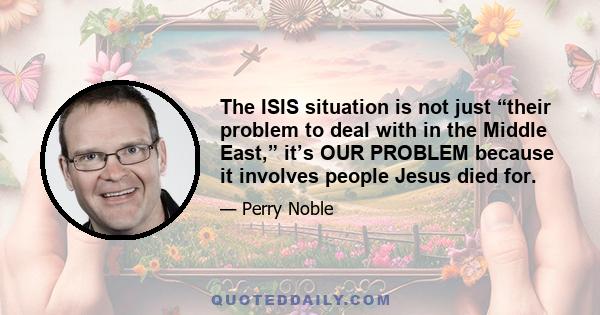 The ISIS situation is not just “their problem to deal with in the Middle East,” it’s OUR PROBLEM because it involves people Jesus died for.