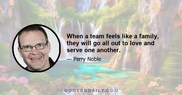 When a team feels like a family, they will go all out to love and serve one another.