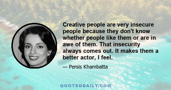 Creative people are very insecure people because they don't know whether people like them or are in awe of them. That insecurity always comes out. It makes them a better actor, I feel.