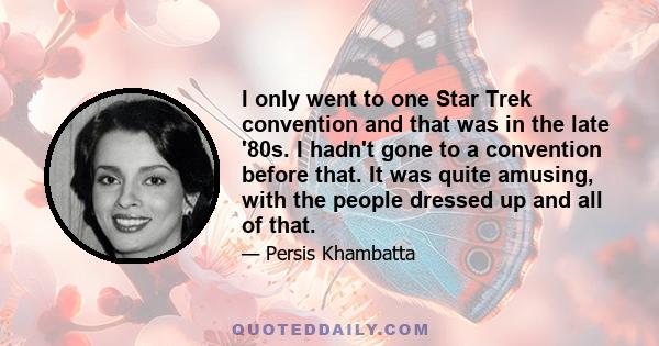 I only went to one Star Trek convention and that was in the late '80s. I hadn't gone to a convention before that. It was quite amusing, with the people dressed up and all of that.