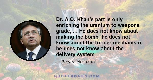 Dr. A.Q. Khan's part is only enriching the uranium to weapons grade, ... He does not know about making the bomb, he does not know about the trigger mechanism, he does not know about the delivery system