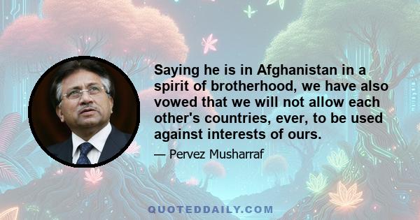 Saying he is in Afghanistan in a spirit of brotherhood, we have also vowed that we will not allow each other's countries, ever, to be used against interests of ours.