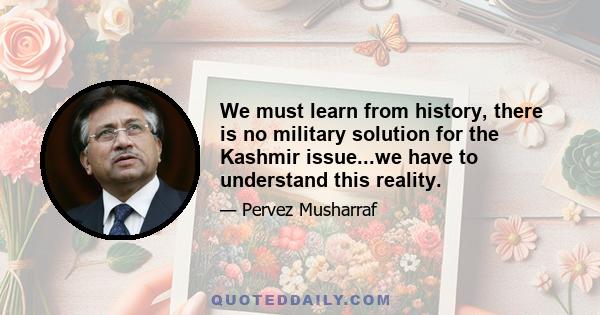 We must learn from history, there is no military solution for the Kashmir issue...we have to understand this reality.