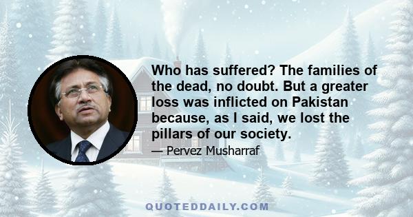 Who has suffered? The families of the dead, no doubt. But a greater loss was inflicted on Pakistan because, as I said, we lost the pillars of our society.