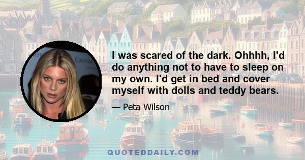 I was scared of the dark. Ohhhh, I'd do anything not to have to sleep on my own. I'd get in bed and cover myself with dolls and teddy bears.