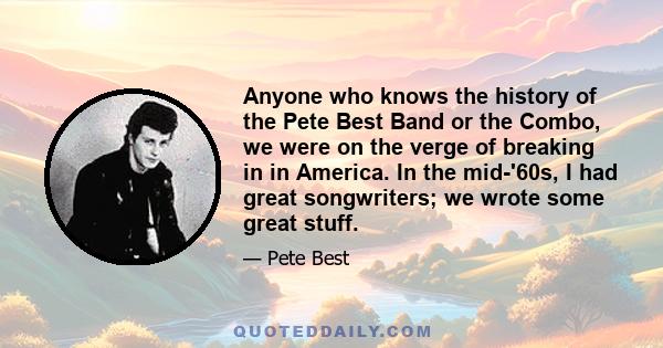 Anyone who knows the history of the Pete Best Band or the Combo, we were on the verge of breaking in in America. In the mid-'60s, I had great songwriters; we wrote some great stuff.