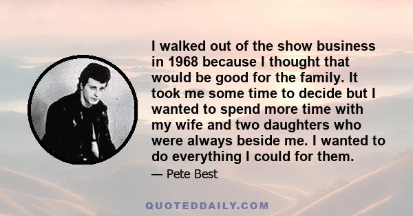 I walked out of the show business in 1968 because I thought that would be good for the family. It took me some time to decide but I wanted to spend more time with my wife and two daughters who were always beside me. I