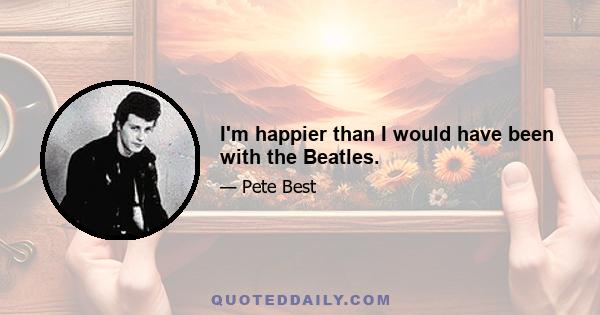 I'm happier than I would have been with the Beatles.