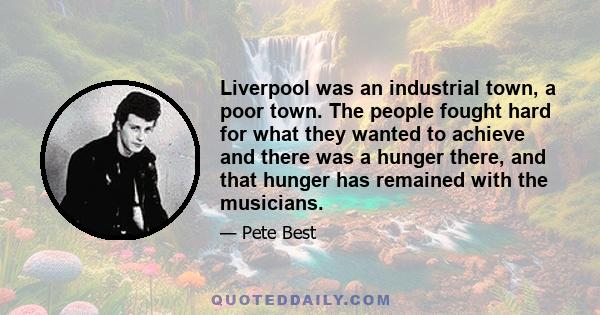 Liverpool was an industrial town, a poor town. The people fought hard for what they wanted to achieve and there was a hunger there, and that hunger has remained with the musicians.