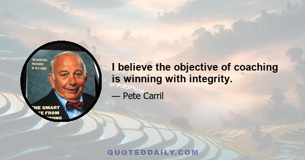 I believe the objective of coaching is winning with integrity.