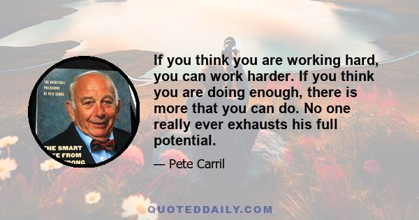 If you think you are working hard, you can work harder. If you think you are doing enough, there is more that you can do. No one really ever exhausts his full potential.