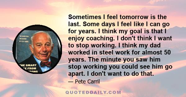 Sometimes I feel tomorrow is the last. Some days I feel like I can go for years. I think my goal is that I enjoy coaching. I don't think I want to stop working. I think my dad worked in steel work for almost 50 years.