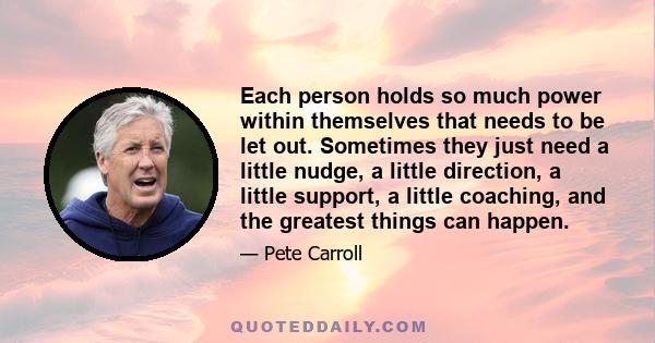 Each person holds so much power within themselves that needs to be let out. Sometimes they just need a little nudge, a little direction, a little support, a little coaching, and the greatest things can happen.