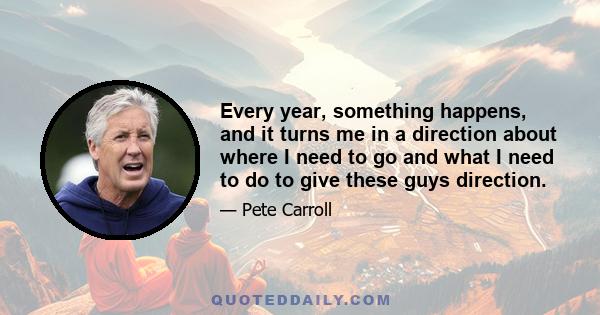 Every year, something happens, and it turns me in a direction about where I need to go and what I need to do to give these guys direction.