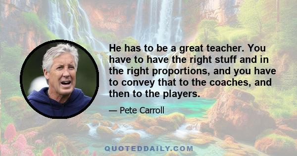 He has to be a great teacher. You have to have the right stuff and in the right proportions, and you have to convey that to the coaches, and then to the players.