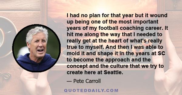 I had no plan for that year but it wound up being one of the most important years of my football coaching career. It hit me along the way that I needed to really get at the heart of what's really true to myself. And