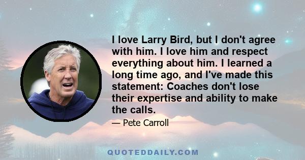 I love Larry Bird, but I don't agree with him. I love him and respect everything about him. I learned a long time ago, and I've made this statement: Coaches don't lose their expertise and ability to make the calls.