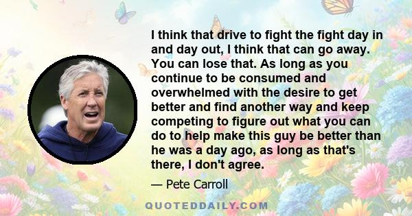 I think that drive to fight the fight day in and day out, I think that can go away. You can lose that. As long as you continue to be consumed and overwhelmed with the desire to get better and find another way and keep