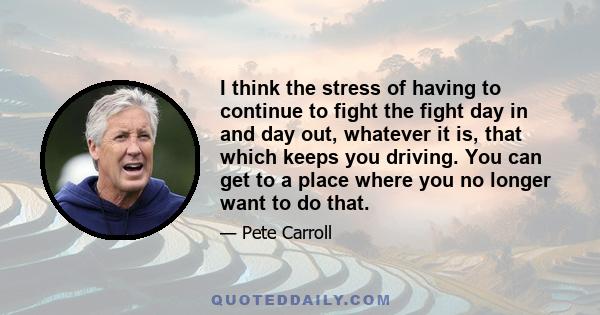 I think the stress of having to continue to fight the fight day in and day out, whatever it is, that which keeps you driving. You can get to a place where you no longer want to do that.