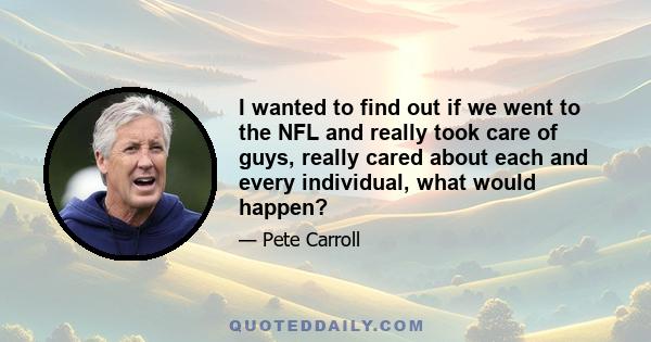 I wanted to find out if we went to the NFL and really took care of guys, really cared about each and every individual, what would happen?