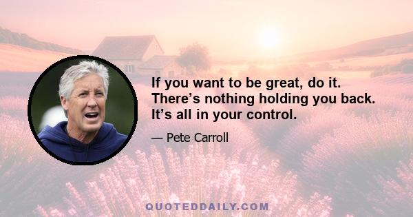 If you want to be great, do it. There’s nothing holding you back. It’s all in your control.