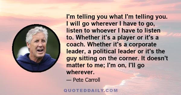 I'm telling you what I'm telling you. I will go wherever I have to go, listen to whoever I have to listen to. Whether it's a player or it's a coach. Whether it's a corporate leader, a political leader or it's the guy