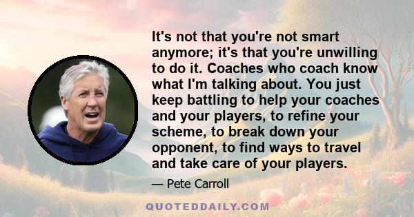 It's not that you're not smart anymore; it's that you're unwilling to do it. Coaches who coach know what I'm talking about. You just keep battling to help your coaches and your players, to refine your scheme, to break