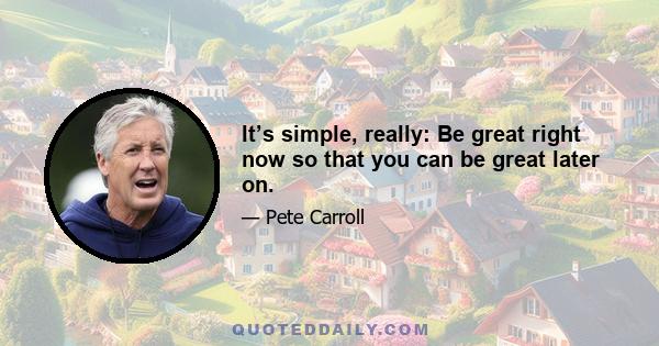 It’s simple, really: Be great right now so that you can be great later on.