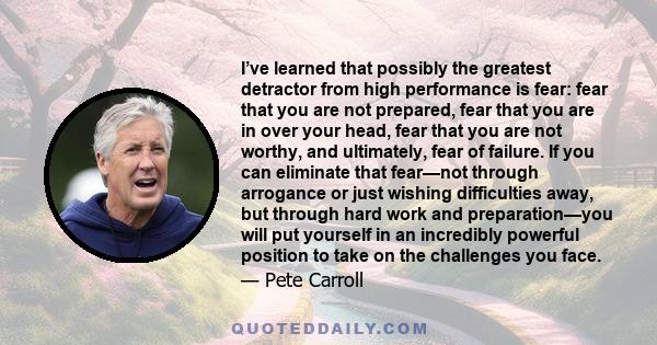 I’ve learned that possibly the greatest detractor from high performance is fear: fear that you are not prepared, fear that you are in over your head, fear that you are not worthy, and ultimately, fear of failure. If you 