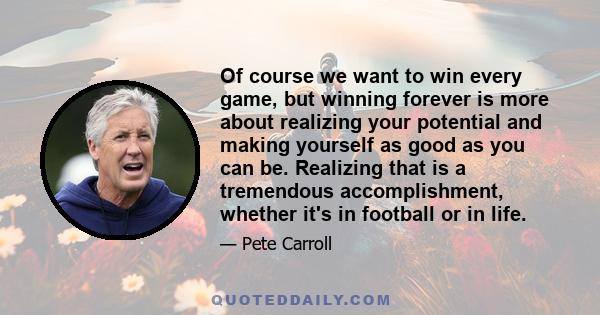 Of course we want to win every game, but winning forever is more about realizing your potential and making yourself as good as you can be. Realizing that is a tremendous accomplishment, whether it's in football or in