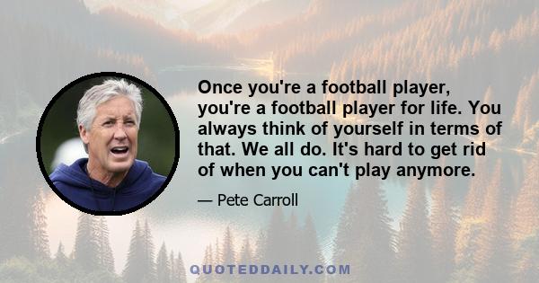 Once you're a football player, you're a football player for life. You always think of yourself in terms of that. We all do. It's hard to get rid of when you can't play anymore.