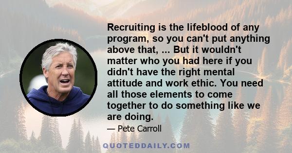 Recruiting is the lifeblood of any program, so you can't put anything above that, ... But it wouldn't matter who you had here if you didn't have the right mental attitude and work ethic. You need all those elements to