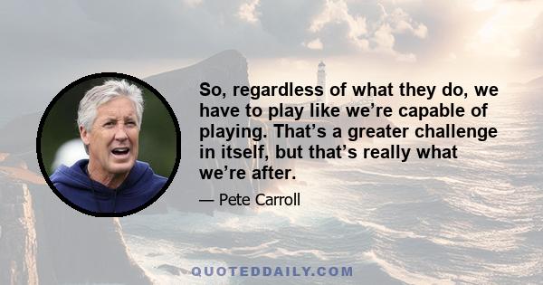 So, regardless of what they do, we have to play like we’re capable of playing. That’s a greater challenge in itself, but that’s really what we’re after.