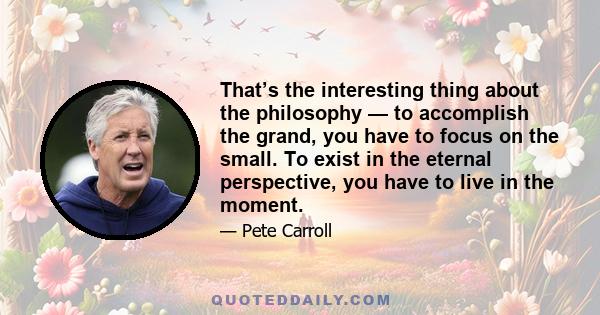 That’s the interesting thing about the philosophy — to accomplish the grand, you have to focus on the small. To exist in the eternal perspective, you have to live in the moment.