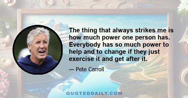 The thing that always strikes me is how much power one person has. Everybody has so much power to help and to change if they just exercise it and get after it.