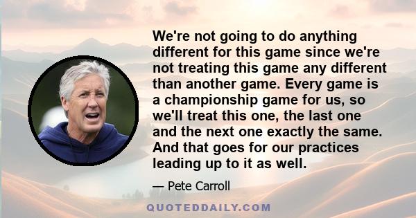 We're not going to do anything different for this game since we're not treating this game any different than another game. Every game is a championship game for us, so we'll treat this one, the last one and the next one 