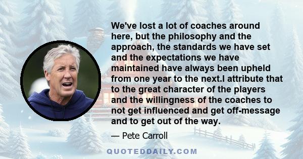 We've lost a lot of coaches around here, but the philosophy and the approach, the standards we have set and the expectations we have maintained have always been upheld from one year to the next.I attribute that to the