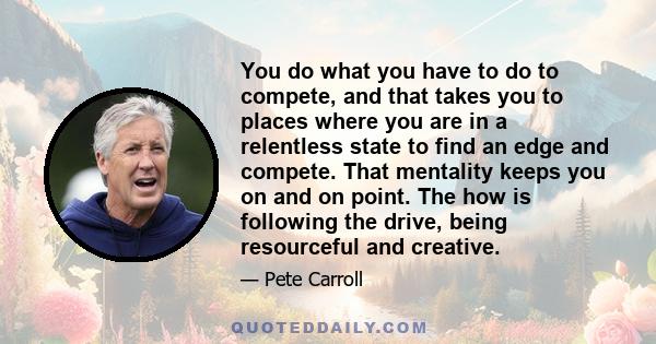 You do what you have to do to compete, and that takes you to places where you are in a relentless state to find an edge and compete. That mentality keeps you on and on point. The how is following the drive, being