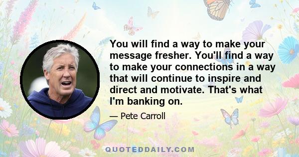 You will find a way to make your message fresher. You'll find a way to make your connections in a way that will continue to inspire and direct and motivate. That's what I'm banking on.