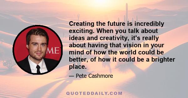 Creating the future is incredibly exciting. When you talk about ideas and creativity, it's really about having that vision in your mind of how the world could be better, of how it could be a brighter place.